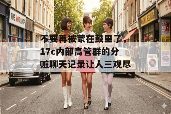 不要再被蒙在鼓里了，17c内部高管群的分赃聊天记录让人三观尽毁