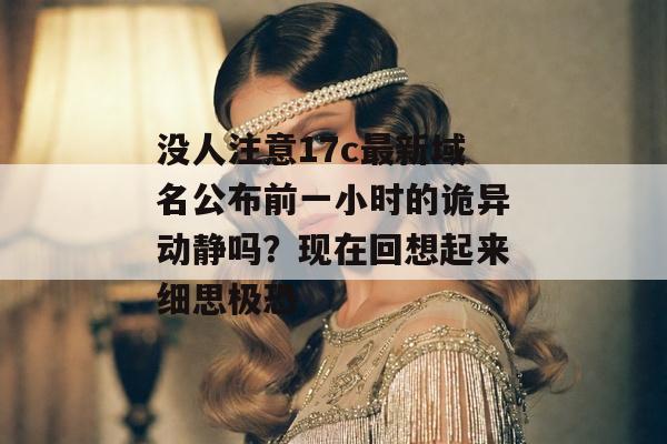 没人注意17c最新域名公布前一小时的诡异动静吗？现在回想起来细思极恐