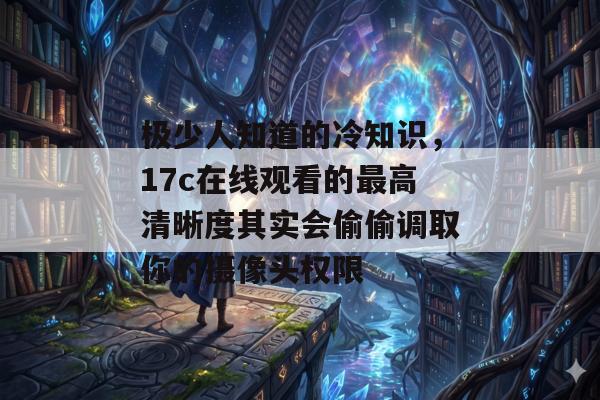 极少人知道的冷知识，17c在线观看的最高清晰度其实会偷偷调取你的摄像头权限
