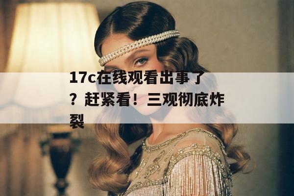 17c在线观看出事了？赶紧看！三观彻底炸裂