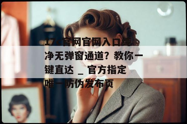 17c官网官网入口纯净无弹窗通道？教你一键直达 _ 官方指定唯一防伪发布页