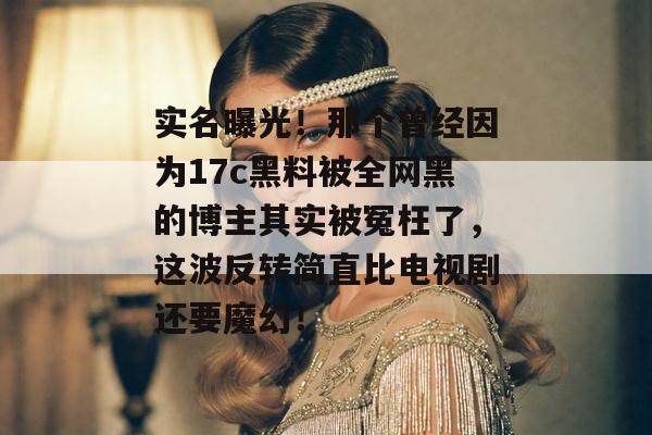 实名曝光！那个曾经因为17c黑料被全网黑的博主其实被冤枉了，这波反转简直比电视剧还要魔幻！