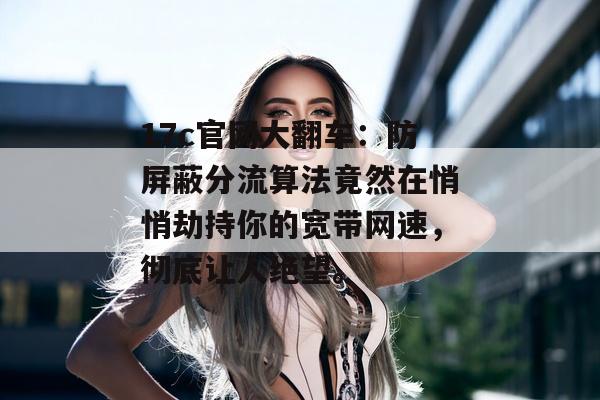 17c官网大翻车：防屏蔽分流算法竟然在悄悄劫持你的宽带网速，彻底让人绝望。
